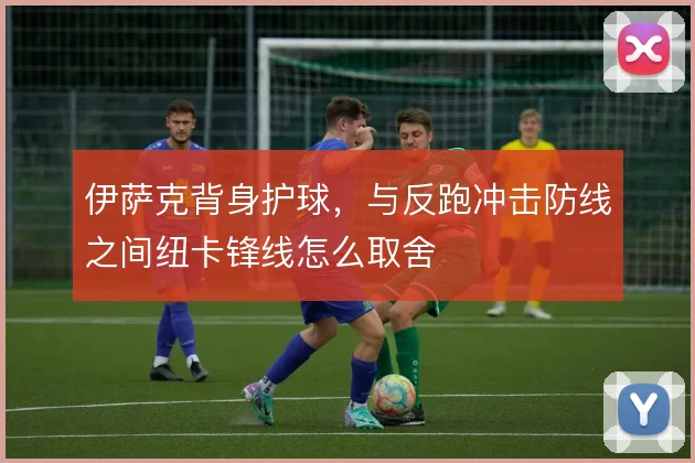 伊萨克背身护球，与反跑冲击防线之间纽卡锋线怎么取舍