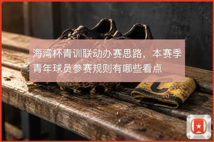 海湾杯青训联动办赛思路，本赛季青年球员参赛规则有哪些看点