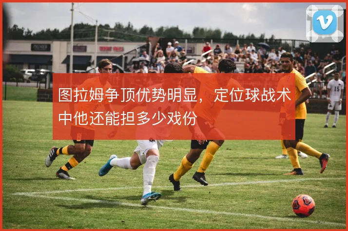 图拉姆争顶优势明显,定位球战术中他还能担多少戏份