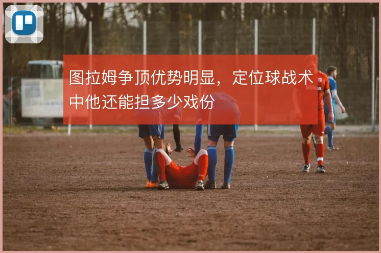 图拉姆争顶优势明显，定位球战术中他还能担多少戏份
