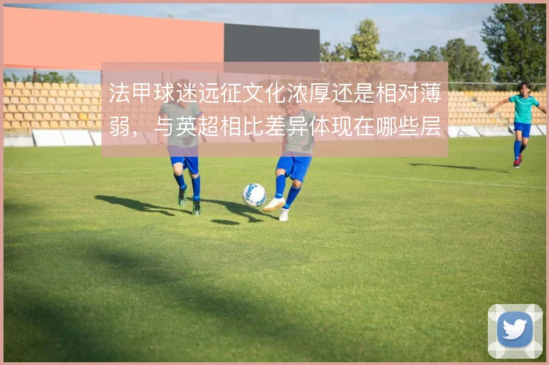 法甲球迷远征文化浓厚还是相对薄弱，与英超相比差异体现在哪些层面