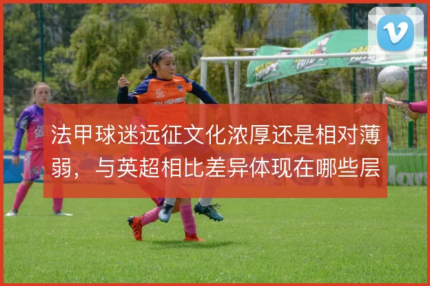 法甲球迷远征文化浓厚还是相对薄弱，与英超相比差异体现在哪些层面