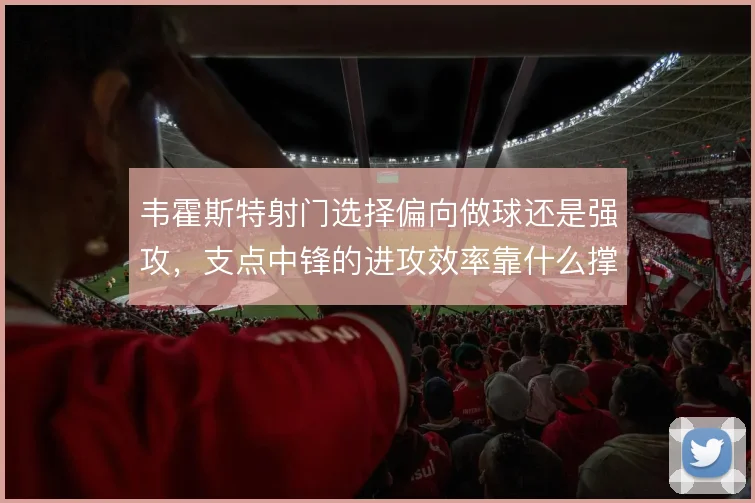 韦霍斯特射门选择偏向做球还是强攻，支点中锋的进攻效率靠什么撑住