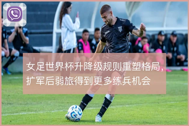女足世界杯升降级规则重塑格局，扩军后弱旅得到更多练兵机会