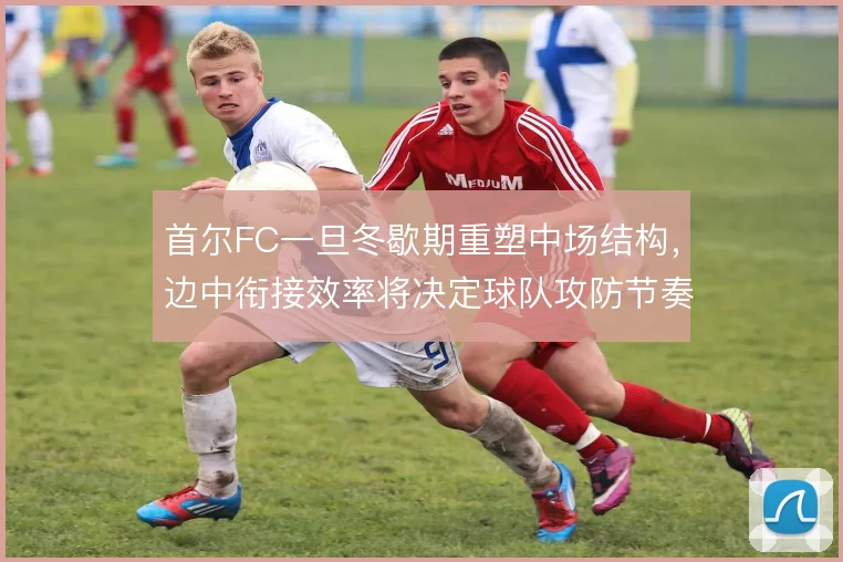 首尔FC一旦冬歇期重塑中场结构，边中衔接效率将决定球队攻防节奏