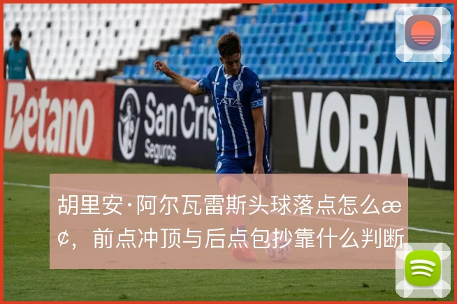 胡里安·阿尔瓦雷斯头球落点怎么抢，前点冲顶与后点包抄靠什么判断