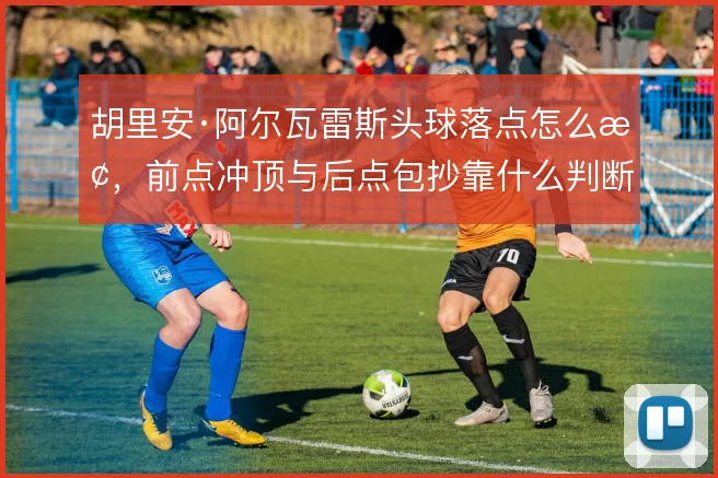 胡里安·阿尔瓦雷斯头球落点怎么抢，前点冲顶与后点包抄靠什么判断