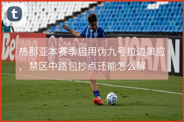 热那亚本赛季启用伪九号拉边策应，禁区中路包抄点还能怎么解