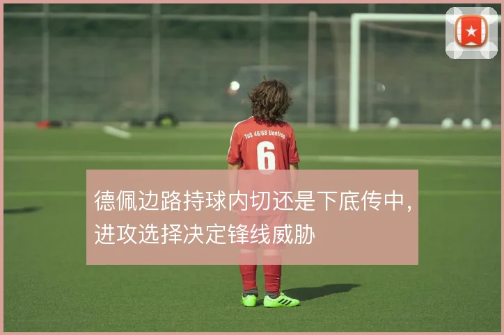 德佩边路持球内切还是下底传中,进攻选择决定锋线威胁