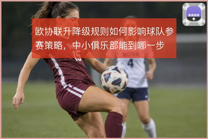 欧协联升降级规则如何影响球队参赛策略,中小俱乐部能到哪一步