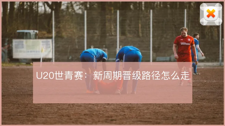 U20世青赛:新周期晋级路径怎么走