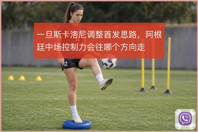 一旦斯卡洛尼调整首发思路，阿根廷中场控制力会往哪个方向走