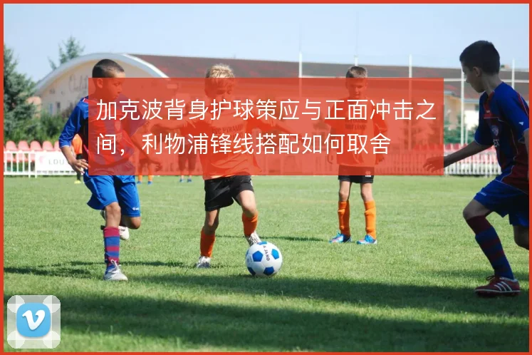 加克波背身护球策应与正面冲击之间，利物浦锋线搭配如何取舍