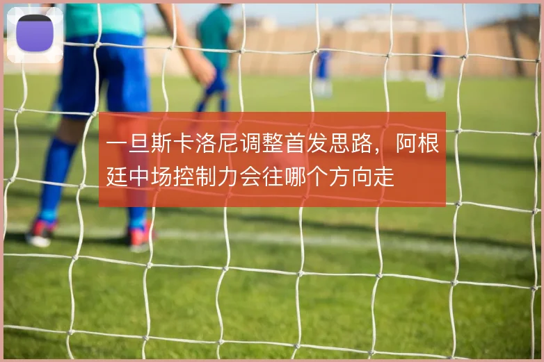 一旦斯卡洛尼调整首发思路，阿根廷中场控制力会往哪个方向走