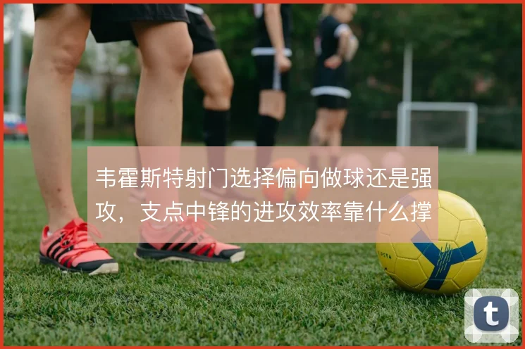 韦霍斯特射门选择偏向做球还是强攻,支点中锋的进攻效率靠什么撑住