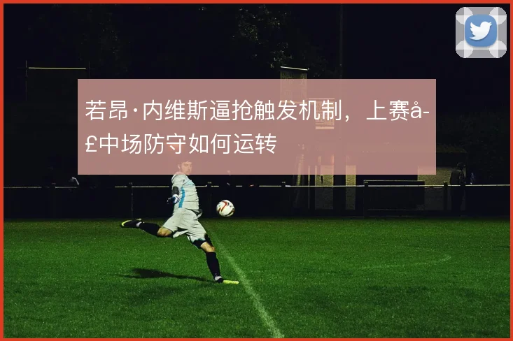 若昂·内维斯逼抢触发机制,上赛季中场防守如何运转
